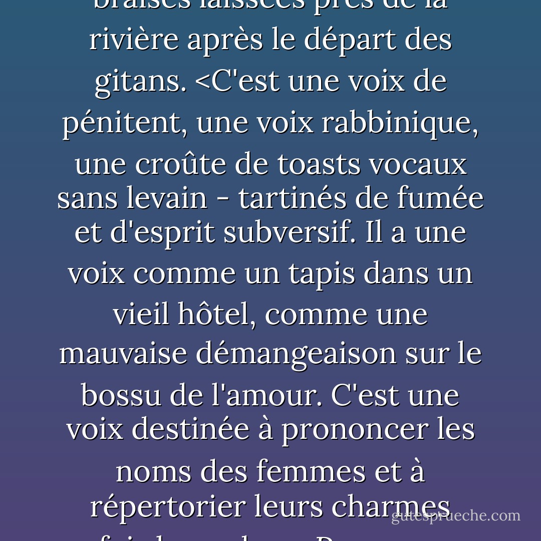 Il semblerait que le lauréat [Leonard Cohen] connaisse le secret de l'univers, qui, au cas où vous vous poseriez la question, est tout simplement le suivant : tout est lié. Tout. De nombreux liens, si ce n'est la plupart, sont difficiles à déterminer. L'instrument, l'appareil, le rayon focalisé qui peut découvrir et éclairer ces liens est le langage. Et de même qu'un engouement soudain illumine souvent l'atmosphère biochimique d'une personne de manière plus pyrotechnique qu'un attachement profond et durable, de même un élan improbable et inattendu d'imagination linguistique révélera généralement de plus grandes vérités que l'érudition la plus rigoureuse. En fait, l'image poétique est peut-être le seul moyen d'exprimer la vérité. L'image poétique est peut-être le seul outil capable de disséquer la passion romantique, sans parler de révéler les qualités mystiques inhérentes au monde matériel. <Cohen est un maître de la phrase quasi-surréaliste, de la ligne "illogique" qui s'adresse si directement à l'inconscient que l'ambiguïté de surface se transforme en compréhension ultime, bien que fugace : compréhension des nuances envoûtantes du sexe et des assauts déconcertants de la culture. C'est sans doute à sa maîtrise lyrique que ses prestigieux confrères rendent aujourd'hui hommage. Mais il y a peut-être autre chose. Aussi diverses, distinctes et gratifiantes que soient leurs expressions, on peut toujours entendre dans leurs interprétations individuelles l'écho lointain de la propre voix de Cohen, car c'est sa voix chantée aussi bien que sa plume qui a donné naissance à ces chansons. <br /><br /> C'est une voix ratissée par les griffes de Cupidon, une voix frottée à vif par la pierre philosophale. Une voix marinée dans le kirschwasser, le soufre, le musc de cerf et la neige ; bandée avec le sac d'un monastère en ruine ; réchauffée par les braises laissées près de la rivière après le départ des gitans. <C'est une voix de pénitent, une voix rabbinique, une croûte de toasts vocaux sans levain - tartinés de fumée et d'esprit subversif. Il a une voix comme un tapis dans un vieil hôtel, comme une mauvaise démangeaison sur le bossu de l'amour. C'est une voix destinée à prononcer les noms des femmes et à répertorier leurs charmes parfois hasardeux. Personne ne peut dire le mot "nu" avec autant de nudité que Cohen. Il nous fait voir les marques là où se trouvaient les collants. <Enfin, on peut dire que la personne même de leur créateur hante ces chansons, même si les détails de son mode de vie privé ne peuvent être que supposés. Il y a une dizaine d'années, un professeur qui se faisait appeler Shree Bhagwan Rajneesh a inventé le nom de "Zorba le Bouddha" pour décrire l'homme moderne idéal : Un homme contemplatif qui entretient un lien de dévotion strict avec les énergies cosmiques, tout en étant parfaitement à l'aise dans le monde physique. Un tel homme connaît la valeur du dharma et celle du deutschemark, sait quel pourboire donner à un serveur dans une boîte de nuit parisienne et combien de fois s'incliner dans un sanctuaire de Kyoto, un homme qui peut faire des affaires lorsque c'est nécessaire, laisser son esprit pénétrer dans une pomme de pin ou danser dans un abandon sauvage si la mélodie l'y incite. Refusant de fuir la beauté, ce Zorba le Bouddha trouve dans les plaisirs mûrs non pas une contradiction mais une affirmation du moi spirituel. Ne ressemble-t-il pas beaucoup à Leonard Cohen ? <br /><br />Nous avons été amenés à imaginer Cohen passant ses matinées à méditer dans des costumes Armani, ses après-midi à lutter contre la muse, ses soirées assis dans des cafés où il mange, boit et parle avec âme mais en flirtant avec les jolies alouettes de la rue. Il est fort possible qu'il s'agisse d'un portrait déformé. L'apocryphe, cependant, possède un type particulier de vérité. <br /><br /> Cela n'a pas vraiment d'importance. Ce qui compte ici, c'est qu'après trente ans, L. Cohen tient la cour dans le hall du tourbillon, et que des géants se sont rassemblés pour lui rendre hommage. A lui -- et à nous -- ils apportent les offrandes qu'ils ont martelées dans son fer, son plomb, son azote, son or. - Tom Robbins