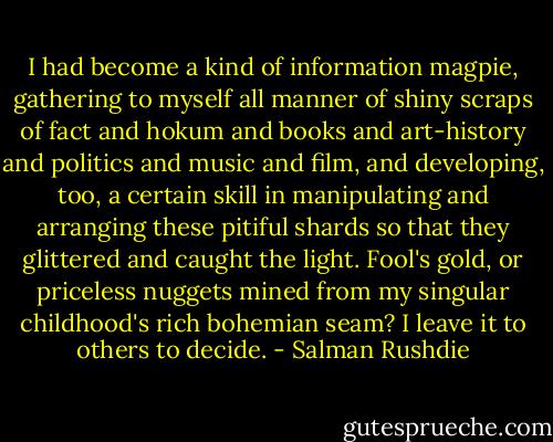 I had become a kind of information magpie, gathering to myself all manner of shiny scraps of fact and hokum and books and art-history and politics and music and film, and developing, too, a certain skill in manipulating and arranging these pitiful shards so that they glittered and caught the light. Fool's gold, or priceless nuggets mined from my singular childhood's rich bohemian seam? I leave it to others to decide. - Salman Rushdie