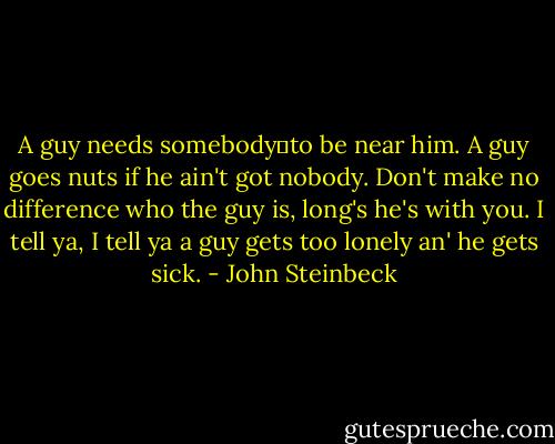 A guy needs somebody―to be near him. A guy goes nuts if he ain't got nobody. Don't make no difference who the guy is, long's he's with you. I tell ya, I tell ya a guy gets too lonely an' he gets sick. - John Steinbeck