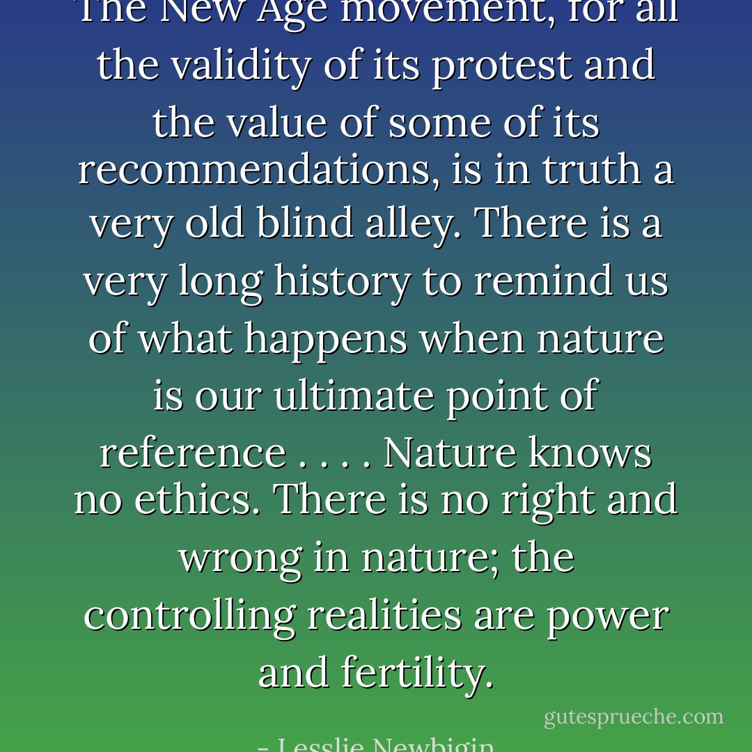 The New Age movement, for all the validity of its protest and the value of some of its recommendations, is in truth a very old blind alley. There is a very long history to remind us of what happens when nature is our ultimate point of reference . . . . Nature knows no ethics. There is no right and wrong in nature; the controlling realities are power and fertility. - Lesslie Newbigin