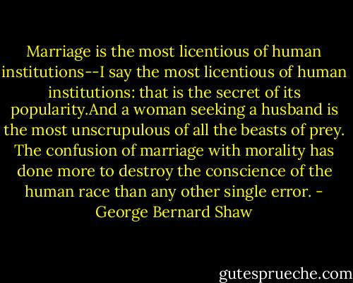 Marriage is the most licentious of human institutions--I say the most licentious of human institutions: that is the secret of its popularity.And a woman seeking a husband is the most unscrupulous of all the beasts of prey. The confusion of marriage with morality has done more to destroy the conscience of the human race than any other single error. - George Bernard Shaw