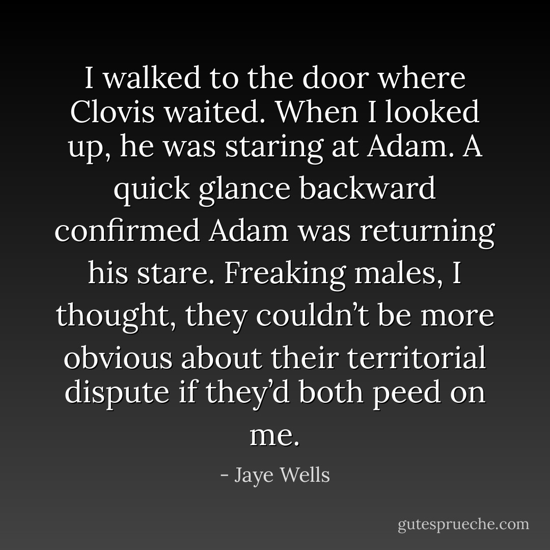 I walked to the door where Clovis waited. When I looked up, he was staring at Adam. A quick glance backward confirmed Adam was returning his stare. Freaking males, I thought, they couldn’t be more obvious about their territorial dispute if they’d both peed on me. - Jaye Wells