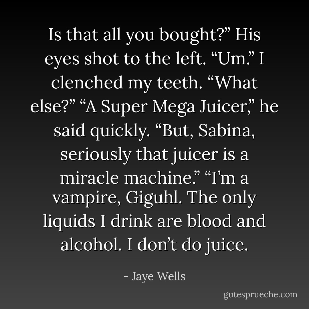 Is that all you bought?” His eyes shot to the left. “Um.” I clenched my teeth. “What else?” “A Super Mega Juicer,” he said quickly. “But, Sabina, seriously that juicer is a miracle machine.” “I’m a vampire, Giguhl. The only liquids I drink are blood and alcohol. I don’t do juice. - Jaye Wells