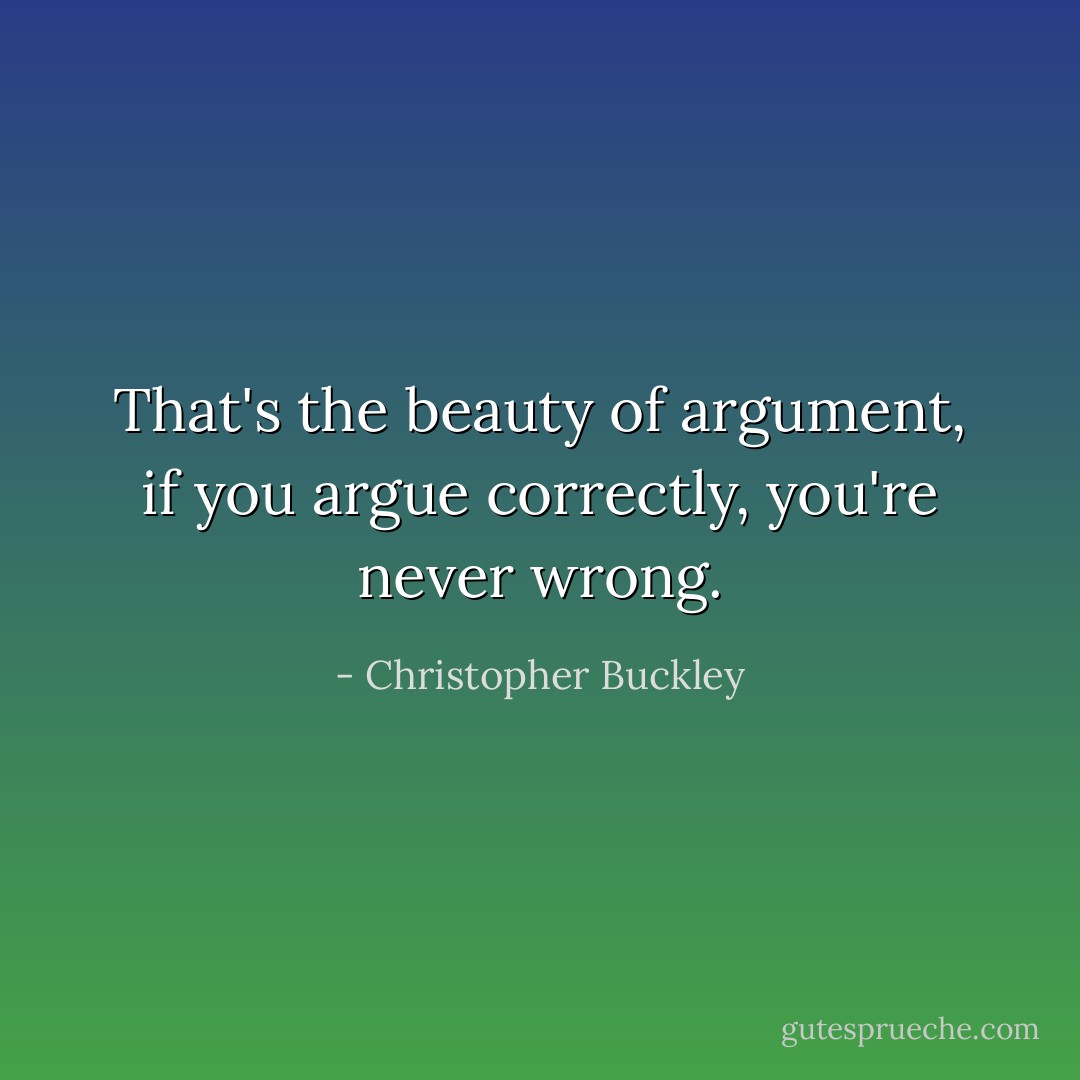 That's the beauty of argument, if you argue correctly, you're never wrong. - Christopher Buckley