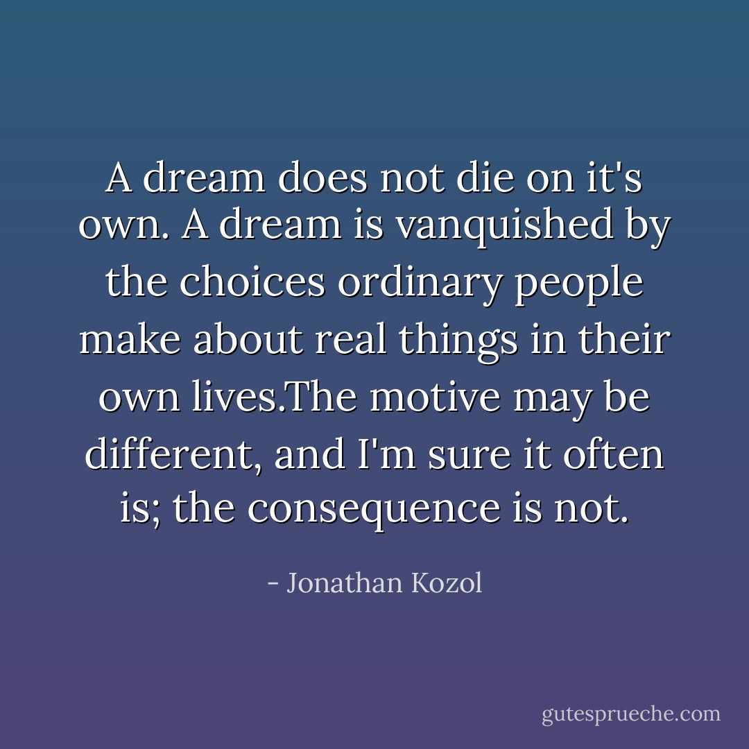 A dream does not die on it's own. A dream is vanquished by the choices ordinary people make about real things in their own lives.The motive may be different, and I'm sure it often is; the consequence is not. - Jonathan Kozol
