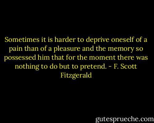 Sometimes it is harder to deprive oneself of a pain than of a pleasure and the memory so possessed him that for the moment there was nothing to do but to pretend. - F. Scott Fitzgerald