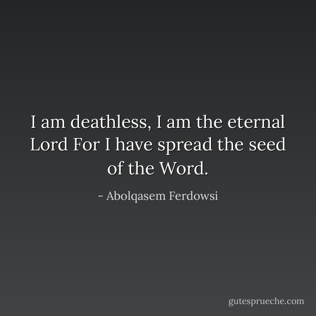 I am deathless, I am the eternal Lord<br />For I have spread the seed of the Word. - Abolqasem Ferdowsi