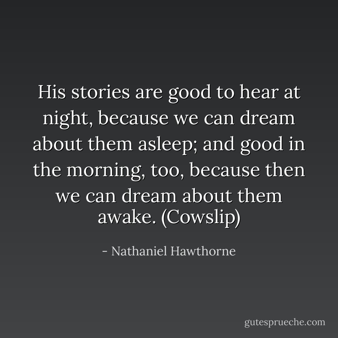 His stories are good to hear at night, because we can dream about them asleep; and good in the morning, too, because then we can dream about them awake. (Cowslip) - Nathaniel Hawthorne
