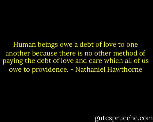 Human beings owe a debt of love to one another because there is no other method of paying the debt of love and care which all of us owe to providence. - Nathaniel Hawthorne
