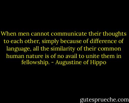 When men cannot communicate their thoughts to each other, simply because of difference of language, all the similarity of their common human nature is of no avail to unite them in fellowship. - Augustine of Hippo