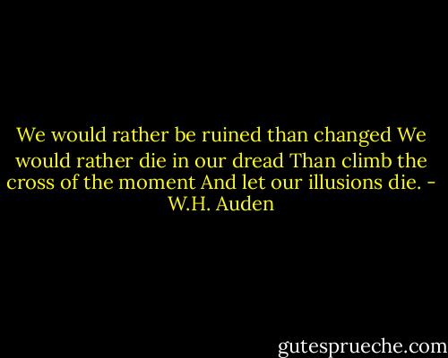 We would rather be ruined than changed<br />We would rather die in our dread<br />Than climb the cross of the moment<br />And let our illusions die. - W.H. Auden