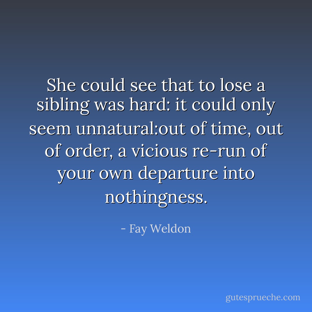 She could see that to lose a sibling was hard: it could only seem unnatural:out of time, out of order, a vicious re-run of your own departure into nothingness. - Fay Weldon