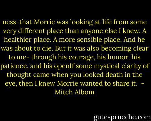 ness-that Morrie was looking at life from some very different place than anyone else I knew. A healthier place. A more sensible place. And he was about to die.<br />But it was also becoming clear to me- through his courage, his humor, his patience, and his openIf some mystical clarity of thought came when you looked death in the eye, then I knew Morrie wanted to share it.  - Mitch Albom
