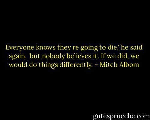 Everyone knows they re going to die,' he said again, 'but nobody believes it. If we did, we would do things differently. - Mitch Albom