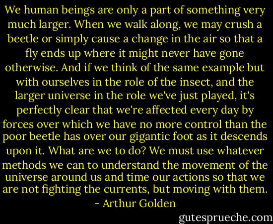 We human beings are only a part of something very much larger. When we walk along, we may crush a beetle or simply cause a change in the air so that a fly ends up where it might never have gone otherwise. And if we think of the same example but with ourselves in the role of the insect, and the larger universe in the role we've just played, it's perfectly clear that we're affected every day by forces over which we have no more control than the poor beetle has over our gigantic foot as it descends upon it. What are we to do? We must use whatever methods we can to understand the movement of the universe around us and time our actions so that we are not fighting the currents, but moving with them. - Arthur Golden