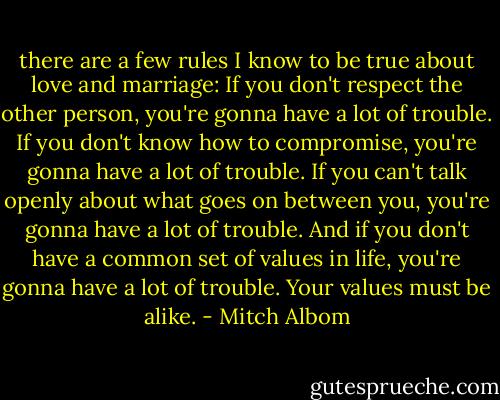 there are a few rules I know to be true about love and marriage: If you don't respect the other person, you're gonna have a lot of trouble. If you don't know how to compromise, you're gonna have a lot of trouble. If you can't talk openly about what goes on between you, you're gonna have a lot of trouble. And if you don't have a common set of values in life, you're gonna have a lot of trouble. Your values must be alike. - Mitch Albom