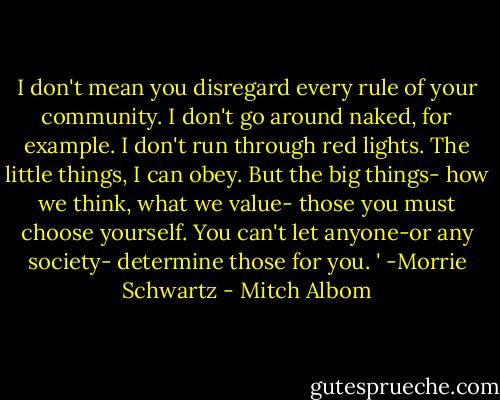 I don't mean you disregard every rule of your community. I don't go around naked, for example. I don't run through red lights. The little things, I can obey. But the big things- how we think, what we value- those you must choose yourself. You can't let anyone-or any society- determine those for you. ' -Morrie Schwartz - Mitch Albom