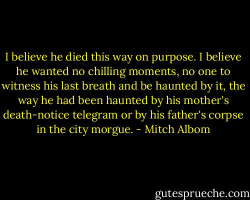 I believe he died this way on purpose. I believe he wanted no chilling moments, no one to witness his last breath and be haunted by it, the way he had been haunted by his mother's death-notice telegram or by his father's corpse in the city morgue. - Mitch Albom