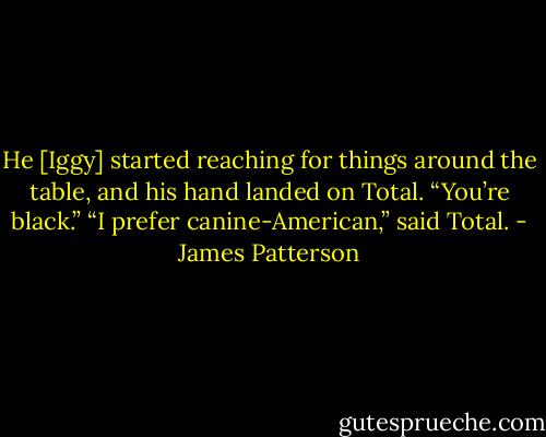 He [Iggy] started reaching for things around the table, and his hand landed on Total. “You’re black.”<br />“I prefer canine-American,” said Total. - James Patterson