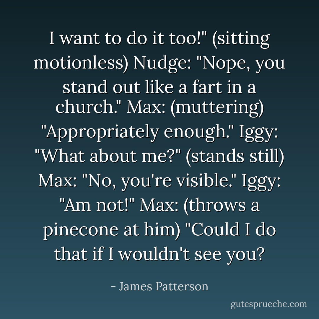 I want to do it too!" (sitting motionless)<br />Nudge: "Nope, you stand out like a fart in a church."<br />Max: (muttering) "Appropriately enough."<br />Iggy: "What about me?" (stands still)<br />Max: "No, you're visible."<br />Iggy: "Am not!"<br />Max: (throws a pinecone at him) "Could I do that if I wouldn't see you? - James Patterson