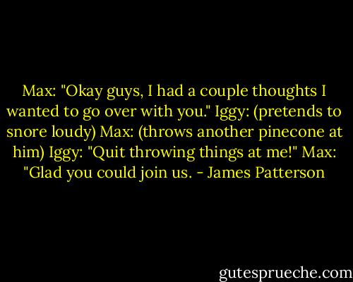 Max: "Okay guys, I had a couple thoughts I wanted to go over with you."<br />Iggy: (pretends to snore loudy)<br />Max: (throws another pinecone at him)<br />Iggy: "Quit throwing things at me!"<br />Max: "Glad you could join us. - James Patterson