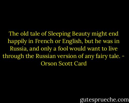 The old tale of Sleeping Beauty might end happily in French or English, but he was in Russia, and only a fool would want to live through the Russian version of any fairy tale. - Orson Scott Card