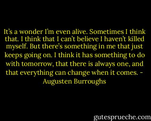 It’s a wonder I’m even alive. Sometimes I think that. I think that I can’t believe I haven’t killed myself. But there’s something in me that just keeps going on. I think it has something to do with tomorrow, that there is always one, and that everything can change when it comes. - Augusten Burroughs