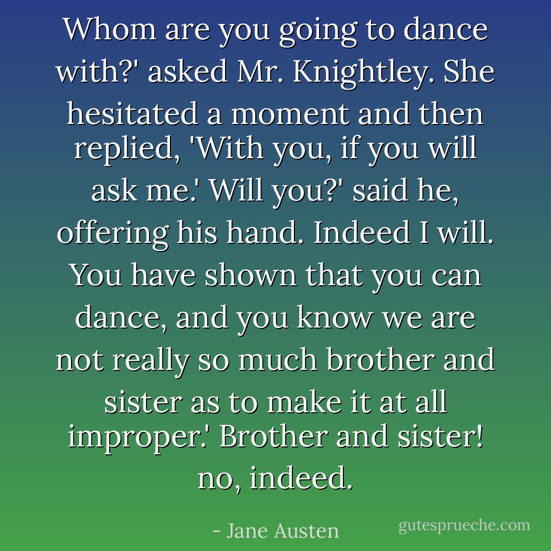 Whom are you going to dance with?' asked Mr. Knightley.<br />She hesitated a moment and then replied, 'With you, if you will ask me.'<br />Will you?' said he, offering his hand.<br />Indeed I will. You have shown that you can dance, and you know we are not really so much brother and sister as to make it at all improper.'<br />Brother and sister! no, indeed. - Jane Austen