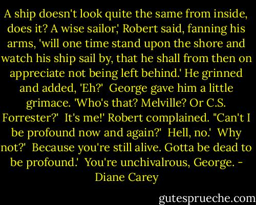 A ship doesn't look quite the same from inside, does it? A wise sailor,' Robert said, fanning his arms, 'will one time stand upon the shore and watch his ship sail by, that he shall from then on appreciate not being left behind.' He grinned and added, 'Eh?'<br /><br />George gave him a little grimace. 'Who's that? Melville? Or C.S. Forrester?'<br /><br />It's me!' Robert complained. "Can't I be profound now and again?'<br /><br />Hell, no.'<br /><br />Why not?'<br /><br />Because you're still alive. Gotta be dead to be profound.'<br /><br />You're unchivalrous, George. - Diane Carey