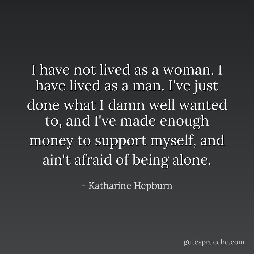 I have not lived as a woman. I have lived as a man. I've just done what I damn well wanted to, and I've made enough money to support myself, and ain't afraid of being alone. - Katharine Hepburn