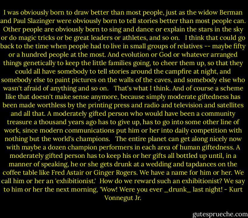 I was obviously born to draw better than most people, just as the widow Berman and Paul Slazinger were obviously born to tell stories better than most people can. Other people are obviously born to sing and dance or explain the stars in the sky or do magic tricks or be great leaders or athletes, and so on. <br /><br />I think that could go back to the time when people had to live in small groups of relatives -- maybe fifty or a hundred people at the most. And evolution or God or whatever arranged things genetically to keep the little families going, to cheer them up, so that they could all have somebody to tell stories around the campfire at night, and somebody else to paint pictures on the walls of the caves, and somebody else who wasn't afraid of anything and so on. <br /><br />That's what I think. And of course a scheme like that doesn't make sense anymore, because simply moderate giftedness has been made worthless by the printing press and radio and television and satellites and all that. A moderately gifted person who would have been a community treasure a thousand years ago has to give up, has to go into some other line of work, since modern communications put him or her into daily competition with nothing but the world's champions. <br /><br />The entire planet can get along nicely now with maybe a dozen champion performers in each area of human giftedness. A moderately gifted person has to keep his or her gifts all bottled up until, in a manner of speaking, he or she gets drunk at a wedding and tapdances on the coffee table like Fred Astair or Ginger Rogers. We have a name for him or her. We call him or her an 'exhibitionist.'<br /><br />How do we reward such an exhibitionist? We say to him or her the next morning, 'Wow! Were you ever _drunk_ last night! - Kurt Vonnegut Jr.