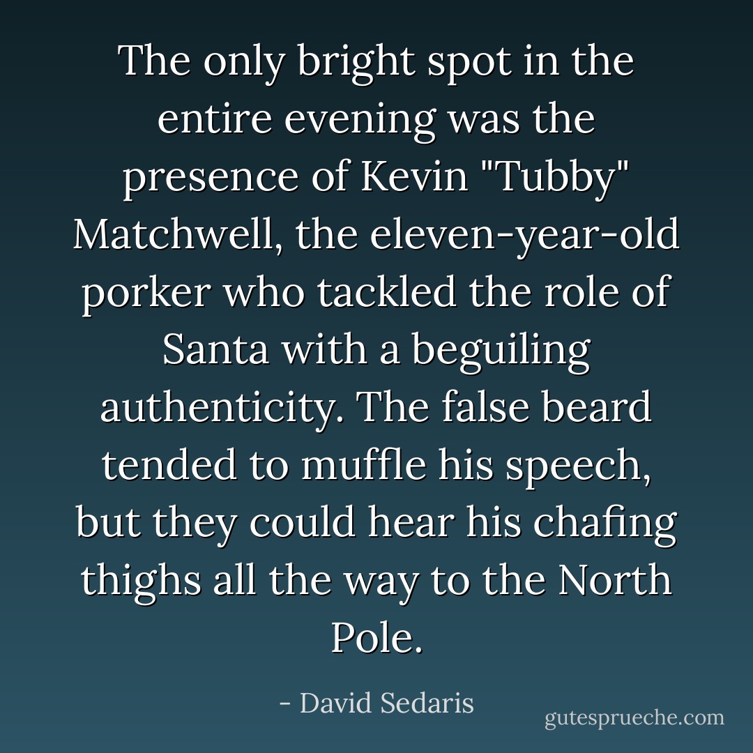 The only bright spot in the entire evening was the presence of Kevin "Tubby" Matchwell, the eleven-year-old porker who tackled the role of Santa with a beguiling authenticity. The false beard tended to muffle his speech, but they could hear his chafing thighs all the way to the North Pole. - David Sedaris