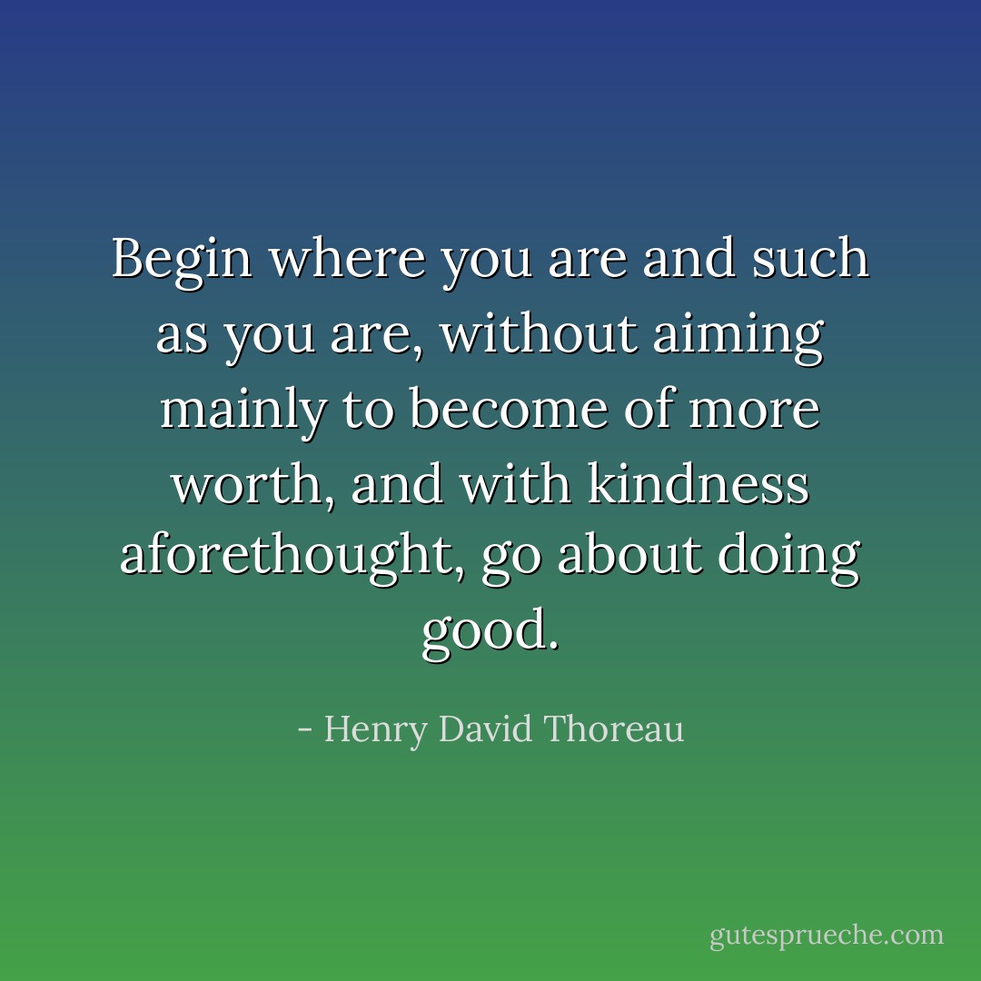 Begin where you are and such as you are, without aiming mainly to become of more worth, and with kindness aforethought, go about doing good. - Henry David Thoreau