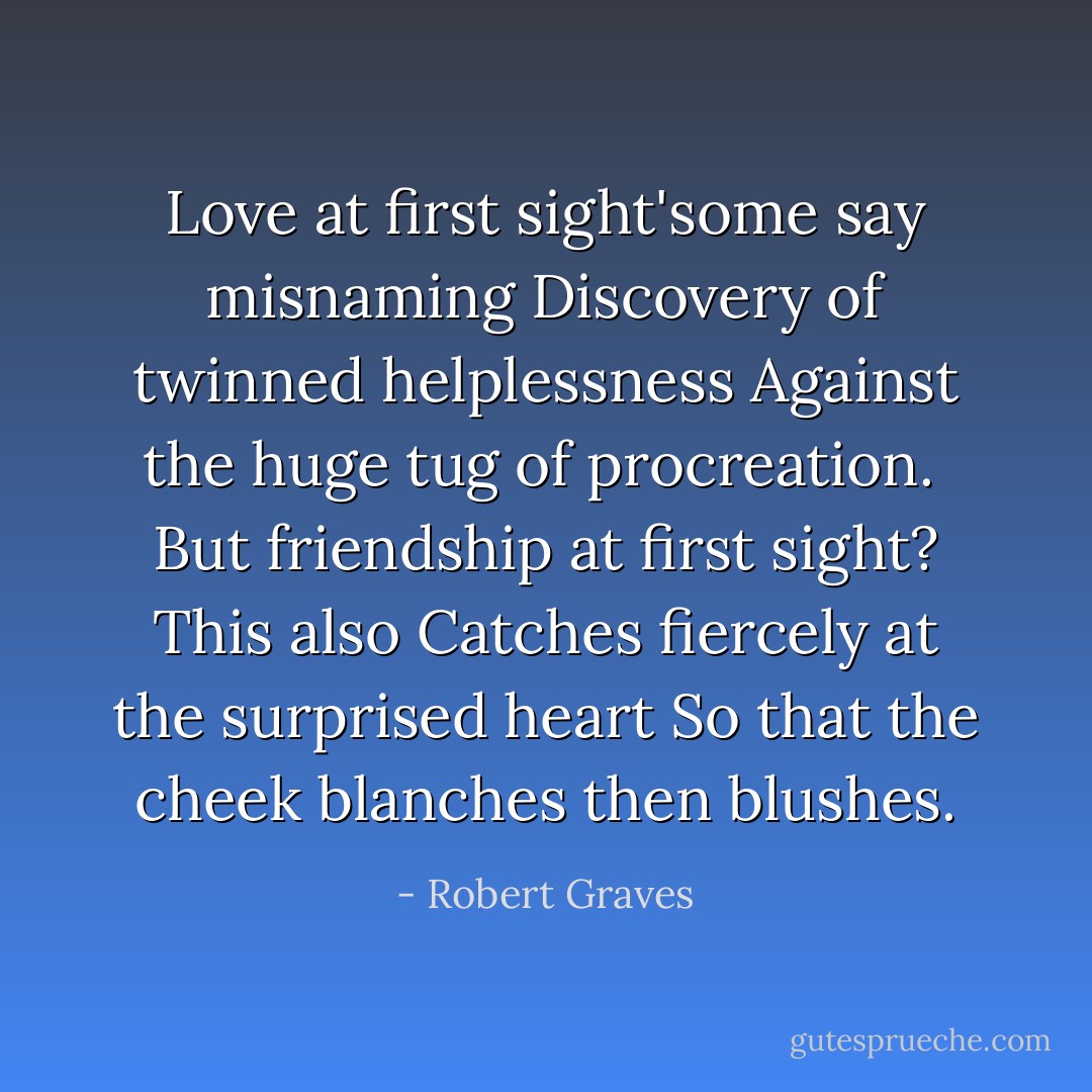 Love at first sight'some say misnaming<br />Discovery of twinned helplessness<br />Against the huge tug of procreation.<br /><br />But friendship at first sight? This also<br />Catches fiercely at the surprised heart<br />So that the cheek blanches then blushes. - Robert Graves