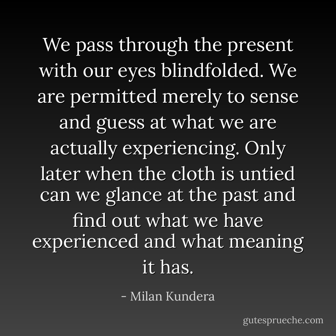We pass through the present with our eyes blindfolded. We are permitted merely to sense and guess at what we are actually experiencing. Only later when the cloth is untied can we glance at the past and find out what we have experienced and what meaning it has. - Milan Kundera