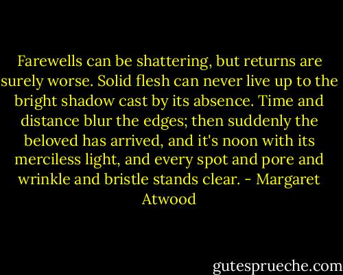 Farewells can be shattering, but returns are surely worse. Solid flesh can never live up to the bright shadow cast by its absence. Time and distance blur the edges; then suddenly the beloved has arrived, and it's noon with its merciless light, and every spot and pore and wrinkle and bristle stands clear. - Margaret Atwood