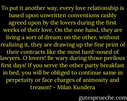 To put it another way, every love relationship is based upon unwritten conventions rashly agreed upon by the lovers during the first weeks of their love. On the one hand, they are living a sort of dream; on the other, without realizing it, they are drawing up the fine print of their contracts like the most hard-nosed of lawyers. O lovers! Be wary during those perilous first days! If you serve the other party breakfast in bed, you will be obliged to continue same in perpetuity or face charges of animosity and treason! - Milan Kundera