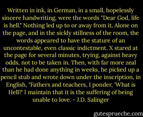 Written in ink, in German, in a small, hopelessly sincere handwriting, were the words "Dear God, life is hell." Nothing led up to or away from it. Alone on the page, and in the sickly stillness of the room, the words appeared to have the stature of an uncontestable, even classic indictment. X stared at the page for several minutes, trying, against heavy odds, not to be taken in. Then, with far more zeal than he had done anything in weeks, he picked up a pencil stub and wrote down under the inscription, in English, "Fathers and teachers, I ponder, 'What is Hell?' I maintain that it is the suffering of being unable to love. - J.D. Salinger