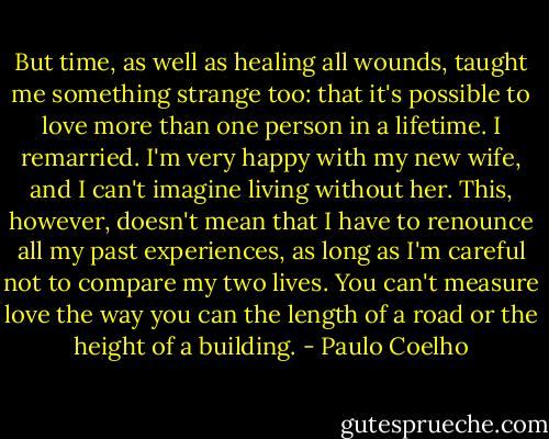 But time, as well as healing all wounds, taught me something strange too: that it's possible to love more than one person in a lifetime. I remarried. I'm very happy with my new wife, and I can't imagine living without her. This, however, doesn't mean that I have to renounce all my past experiences, as long as I'm careful not to compare my two lives. You can't measure love the way you can the length of a road or the height of a building. - Paulo Coelho