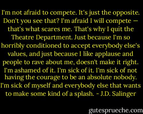 I'm not afraid to compete. It's just the opposite. Don't you see that? I'm afraid I will compete — that's what scares me. That's why I quit the Theatre Department. Just because I'm so horribly conditioned to accept everybody else's values, and just because I like applause and people to rave about me, doesn't make it right. I'm ashamed of it. I'm sick of it. I'm sick of not having the courage to be an absolute nobody. I'm sick of myself and everybody else that wants to make some kind of a splash. - J.D. Salinger