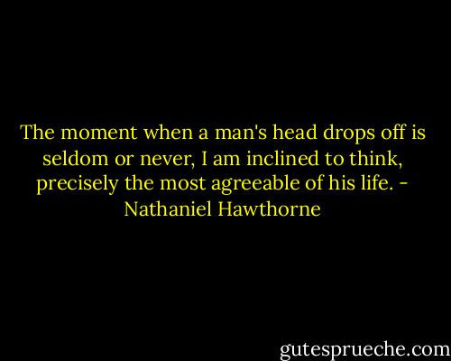 The moment when a man's head drops off is seldom or never, I am inclined to think, precisely the most agreeable of his life. - Nathaniel Hawthorne