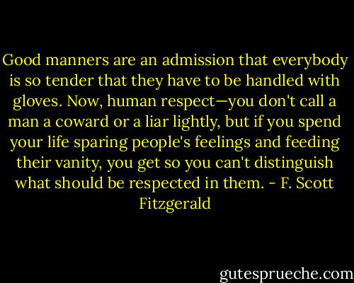 Good manners are an admission that everybody is so tender that they have to be handled with gloves. Now, human respect—you don't call a man a coward or a liar lightly, but if you spend your life sparing people's feelings and feeding their vanity, you get so you can't distinguish what should be respected in them. - F. Scott Fitzgerald