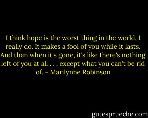 I think hope is the worst thing in the world. I really do. It makes a fool of you while it lasts. And then when it's gone, it's like there's nothing left of you at all . . . except what you can't be rid of. - Marilynne Robinson
