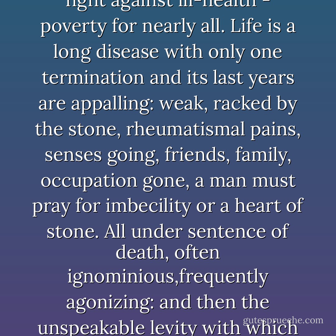 Hatred the only moving force, a petulant unhappy striving - childhood the only happiness, and that unknowing; then the continual battle that cannot ever possibly be won; a losing fight against ill-health - poverty for nearly all. Life is a long disease with only one termination and its last years are appalling: weak, racked by the stone, rheumatismal pains, senses going, friends, family, occupation gone, a man must pray for imbecility or a heart of stone. All under sentence of death, often ignominious,frequently agonizing: and then the unspeakable levity with which the faint chance of happiness is thrown away for some jealousy, tiff, sullenness, private vanity, mistaken sense of honour, that deadly, weak and silly notion. - Patrick O'Brian
