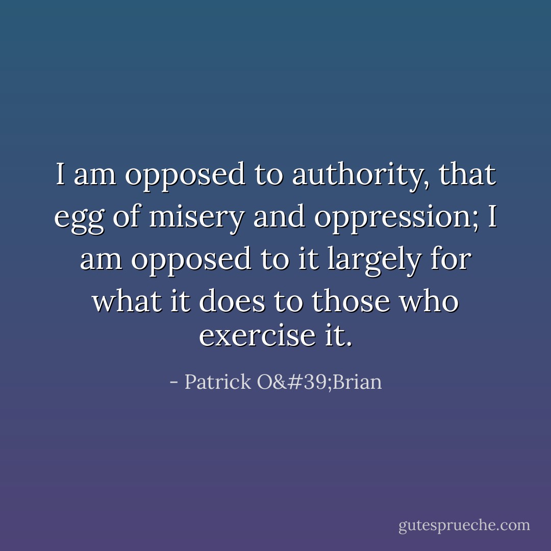 I am opposed to authority, that egg of misery and oppression; I am opposed to it largely for what it does to those who exercise it. - Patrick O'Brian