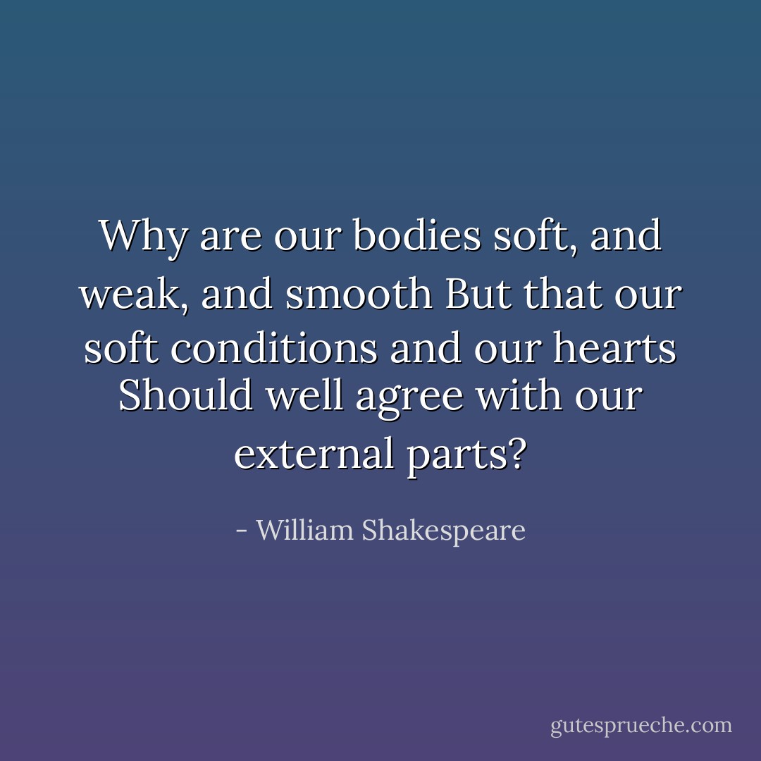Why are our bodies soft, and weak, and smooth<br />But that our soft conditions and our hearts<br />Should well agree with our external parts? - William Shakespeare