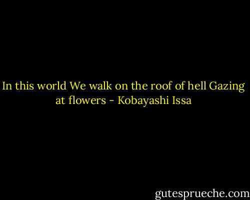 In this world<br />We walk on the roof of hell<br />Gazing at flowers - Kobayashi Issa