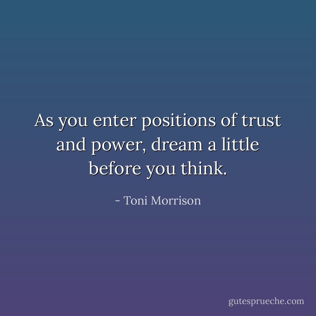 As you enter positions of trust and power, dream a little before you think. - Toni Morrison