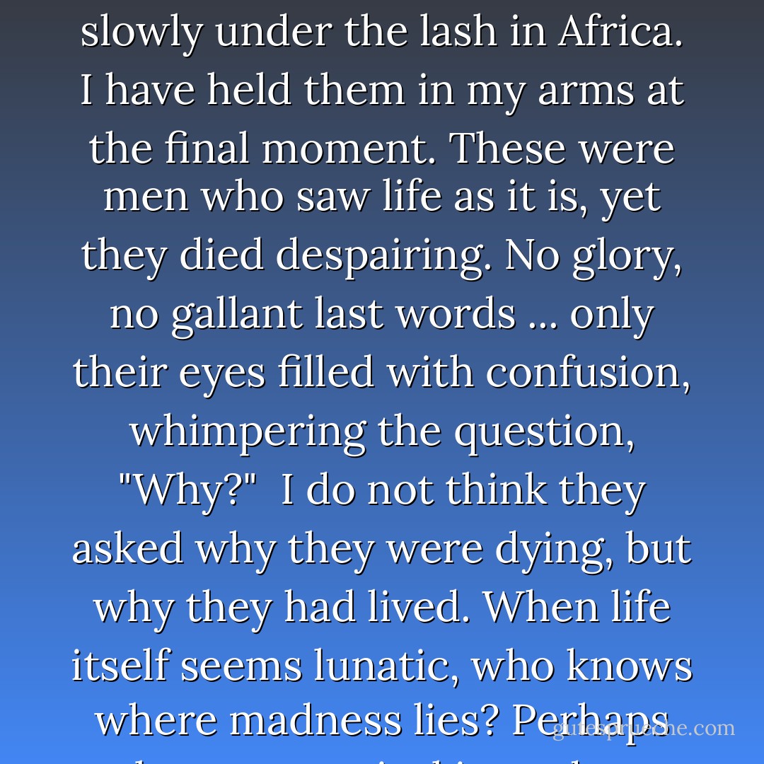 I have lived nearly fifty years, and I have seen life as it is. Pain, misery, hunger ... cruelty beyond belief. I have heard the singing from taverns and the moans from bundles of filth on the streets. I have been a soldier and seen my comrades fall in battle ... or die more slowly under the lash in Africa. I have held them in my arms at the final moment. These were men who saw life as it is, yet they died despairing. No glory, no gallant last words ... only their eyes filled with confusion, whimpering the question, "Why?"<br /><br />I do not think they asked why they were dying, but why they had lived. When life itself seems lunatic, who knows where madness lies? Perhaps to be too practical is madness. To surrender dreams — this may be madness. To seek treasure where there is only trash. Too much sanity may be madness — and maddest of all: to see life as it is, and not as it should be! - Dale Wasserman
