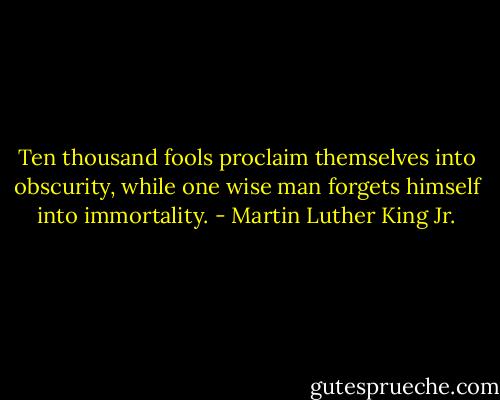 Ten thousand fools proclaim themselves into obscurity, while one wise man forgets himself into immortality. - Martin Luther King Jr.